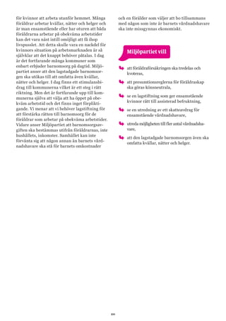 20
för kvinnor att arbeta utanför hemmet. Många
föräldrar arbetar kvällar, nätter och helger och
är man ensamstående eller har oturen att båda
föräldrarna arbetar på obekväma arbetstider
kan det vara näst intill omöjligt att få ihop
livspusslet. Att detta skulle vara en nackdel för
kvinnors situation på arbetsmarknaden är så
självklar att det knappt behöver påtalas. I dag
är det fortfarande många kommuner som
enbart erbjuder barnomsorg på dagtid. Miljö-
partiet anser att den lagstadgade barnomsor-
gen ska utökas till att omfatta även kvällar,
nätter och helger. I dag finns ett stimulansbi-
drag till kommunerna vilket är ett steg i rätt
riktning. Men det är fortfarande upp till kom-
munerna själva att välja att ha öppet på obe-
kväm arbetstid och det finns inget förplikti-
gande. Vi menar att vi behöver lagstiftning för
att förstärka rätten till barnomsorg för de
föräldrar som arbetar på obekväma arbetstider.
Vidare anser Miljöpartiet att barnomsorgsav-
giften ska bestämmas utifrån föräldrarnas, inte
hushållets, inkomster. Samhället kan inte
förvänta sig att någon annan än barnets vård-
nadshavare ska stå för barnets omkostnader
och en förälder som väljer att bo tillsammans
med någon som inte är barnets vårdnadshavare
ska inte missgynnas ekonomiskt.
	 Miljöpartiet vill
oo att föräldraförsäkringen ska tredelas och
kvoteras,
oo att presumtionsreglerna för föräldraskap
ska göras könsneutrala,
oo se en lagstiftning som ger ensamstående
kvinnor rätt till assisterad befruktning,
oo se en utredning av ett skatteavdrag för
ensamstående vårdnadshavare,
oo utreda möjligheten till fler antal vårdnadsha-
vare,
oo att den lagstadgade barnomsorgen även ska
omfatta kvällar, nätter och helger.
 
