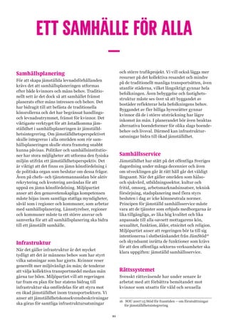 21
ETT SAMHÄLLE FÖR ALLA
–
Samhällsplanering
För att skapa jämställda levnadsförhållanden
krävs det att samhällsplaneringen utformas
efter både kvinnors och mäns behov. Traditio-
nellt sett är det dock så att samhället främst
planerats efter mäns intressen och behov. Det
har bidragit till att befästa de traditionella
könsrollerna och det har begränsat handlings-
och levnadsutrymmet, främst för kvinnor. Det
viktigaste verktyget för att åstadkomma jäm-
ställdhet i samhällsplaneringen är jämställd-
hetsintegrering. Om jämställdhetsperspektivet
skulle integreras i alla områden som rör sam-
hällsplaneringen skulle stora framsteg snabbt
kunna påvisas. Politiker och samhällsinstitutio-
ner har stora möjligheter att utforma den fysiska
miljön utifrån ett jämställdhetsperspektiv. Det
är viktigt att det finns en jämn könsfördelning i
de politiska organ som beslutar om dessa frågor.
Även på chefs- och tjänstemannasidan bör aktiv
rekrytering och kvotering användas för att
uppnå en jämn könsfördelning. Miljöpartiet
anser att den genusvetenskapliga kompetensen
måste höjas inom samtliga statliga myndigheter,
såväl som i regioner och kommuner, som arbetar
med samhällsplanering. Länsstyrelser, regioner
och kommuner måste ta ett större ansvar och
samverka för att all samhällsplanering ska bidra
till ett jämställt samhälle.
Infrastruktur
När det gäller infrastruktur är det mycket
tydligt att det är männens behov som har styrt
vilka satsningar som har gjorts. Kvinnor reser
generellt mer miljövänligt än män; de tenderar
att välja kollektiva transportmedel medan män
gärna tar bilen. Miljöpartiet vill att regeringen
tar fram en plan för hur statens bidrag till
infrastruktur ska omfördelas för att styra mot
en ökad jämställdhet inom transportsektorn. Vi
anser att jämställdhetskonsekvensbeskrivningar
ska göras för samtliga infrastruktursatsningar
och större trafikprojekt. Vi vill också lägga mer
resurser på det kollektiva resandet och mindre
på de traditionellt manliga transportsätten, även
utanför städerna, vilket långsiktigt gynnar hela
befolkningen. Även bebyggelse och fastighets-
struktur måste ses över så att byggandet av
bostäder reflekterar hela befolkningens behov.
Byggandet av fler billiga hyresrätter gynnar
kvinnor då de i större utsträckning har lägre
inkomst än män. I planerandet bör även beaktas
alternativa boendeformer för olika slags boende-
behov och livsval. Därmed kan infrastruktur-
satsningar bidra till ökad jämställdhet.
Samhällsservice
Jämställdhet har stått på det offentliga Sveriges
dagordning under många decennier och även
om utvecklingen går åt rätt håll går det väldigt
långsamt. När det gäller områden som hälso-
och sjukvård, utbildningssektor, kultur och
fritid, omsorg, arbetsmarknadsinsatser, teknisk
försörjning, stadsplanering med flera styrs
besluten i dag av icke könsneutrala normer.
Principen för jämställd samhällsservice måste
vara att de tjänster som erbjuds medborgarna är
lika tillgängliga, av lika hög kvalitet och lika
anpassade till alla oavsett mottagarens kön,
sexualitet, funktion, ålder, etnicitet och religion.
Miljöpartiet anser att regeringen bör ta till sig
intentionerna i slutbetänkandet från JämStöd16
och skyndsamt inrätta de funktioner som krävs
för att den offentliga sektorns verksamheter ska
klara uppgiften: jämställd samhällsservice.
Rättssystemet
Svenskt rättsväsende har under senare år
arbetat med att förbättra bemötandet mot
kvinnor som utsatts för våld och sexuella
16	 SOU 2007:15 Stöd för framtiden – om förutsättningar
för jämställdhetsintegrering
 