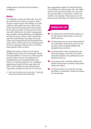 24
statliga museer. Kvinnors historia behöver
synliggöras.
Media
Det offentliga rummet är till för alla. Trots det
ger medierna oss en bild av att män är aktiva
varelser medan kvinnor ofta tilldelas en passiv
ställning. Detta gäller inte bara i fiktion utan
också i nyhetssammanhang där män används
för att illustrera makt och kvinnor för att illus-
trera offer. Media har ett oerhört tungt genom-
slag vad gäller opinionsbildning och möjligheter
att belysa kvinnors villkor. Under 2008 beslu-
tade den moderatledda regeringen att inte gå
vidare med en lagstiftning mot könsdiskrimine-
rande reklam. Detta trots att den utredning som
den förra regeringen tillsatte 2005 i sitt betän-
kande påtalat vikten av detta17
.
Miljöpartiet menar att detta var ett mycket
olyckligt beslut och ett stort bakslag för arbetet
med jämställdhet. Vi anser att en sådan lagstift-
ning ska införas. Det är ett problem att de
manipulerade och retuscherade bilder som
möter oss i medierna påverkar vår verklighets-
uppfattning, framför allt hos unga tjejer och
killar. I Kvinnolobbyns undersökning bland
unga killar och tjejer har hela nio av tio kvinn-
17	 SOU 2008:5 Könsdiskriminerande reklam – kränkande
utformning av kommersiella meddelanden
liga respondenter uppgett att reklam fått dem
att må dåligt över sitt utseende eller vikt. Miljö-
partiet anser att det bör införas ett system för
att ange när bilder av människor i reklam och
media är retuscherade. Diskussionen om vårt
gemensamma offentliga rum måste tas på allvar.
	 Miljöpartiet vill
oo att reglerna för stöd till idrotten ändras så
att inte idrotter dominerade av män auto-
matiskt gynnas,
oo att föreningar som tar emot skattemedel för
sin verksamhet också ska ha ett ansvar för
att aktivt arbeta med jämställdhet och
mångfald inom sin idrott,
oo att kulturstödet i större utsträckning ska
riktas till grupper som lyfter fram under-
ordnade perspektiv och problematiserar de
rådande normerna,
oo att en lag mot den sexistiska reklam som
befäster könsnormer och bidrar till psykisk
ohälsa ska införas,
oo att det ska införas ett system för att ange
när bilder av människor i media och reklam
är retuscherade.
 