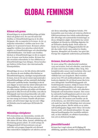 25
GLOBAL FEMINISM
–
Klimat och genus
Klimatfrågan är en jämställdhetsfråga på både
lokal och global nivå. De som till störst del
drabbas av klimatförändringarna är de allra
fattigaste, där en majoritet är kvinnor. Av de 1,3
miljarder människor i världen som lever i fat-
tigdom är 70 procent kvinnor. Kvinnors arbets-
uppgifter världen över påverkas också direkt
negativt av klimatförändringar och oberäkneliga
väderförhållanden. I de länder som drabbas
hårdast av klimatförändringar är det en majori-
tet av kvinnor som brukar jorden. Kvinnor har
där utvecklat erfarenheter av hur effekterna av
klimatförändringar kan dämpas. Dessa kunska-
per behöver lyftas fram i den internationella
klimatpolitiken.
Klimatfrågan är en av vår tids största rättvisefrå-
gor, eftersom de som drabbas allra hårdast av
klimatförändringarna, nämligen marginaliserade
kvinnor, även är de som är minst representerade i
klimatförhandlingar och har nästintill obefintligt
inflytande i politiska beslut. Samtidigt är det de
som släpper ut mest som har störst inflytande över
klimatpolitiken. Världen över har män och kvin-
nor olika mycket påverkan på miljön och klimatet
på grund av olika livsval och livsstilar, som ofta är
förknippade med stereotypa könsroller och orätt-
visa förhållanden. Forskning visar att män förbru-
kar mer energi än kvinnor, framför allt på trans-
porter, och att kvinnor säger sig vara mer villiga
att förändra sina levnadsvanor till förmån för
miljön.
Mänskliga rättigheter
FN:s konvention om ekonomiska, sociala och
kulturella rättigheter, ESK-konventionen, fast-
slår rätten till mat, hälsa, bostad, utbildning och
försörjning genom arbete. År 2008 antogs ett
tilläggsprotokoll till konventionen som ger
individer och grupper klagorätt och därmed
ökar människors möjligheter att utkräva ansvar
när deras mänskliga rättigheter kränks. FN-
kommittén som övervakar att staterna efterlever
ESK-konventionen kan inleda undersökningar
där allvarliga och systematiska kränkningar av
dessa rättigheter pågår. Kommittén har också
möjlighet att föreskriva tillfälliga åtgärder för
att förhindra obotlig skada. Dock måste tio
länder ha ratificerat tilläggsprotokollet för att
det ska träda i kraft, men endast tre länder,
Spanien, Mongoliet och Ecuador, har gjort det.
Sverige bör omgående underteckna protokollet.
Kvinnor, fred och säkerhet
År 2000 antog FN:s säkerhetsråd resolution
1325 om kvinnor, fred och säkerhet, som belyser
att män och kvinnor drabbas olika i krig. Den
kompletterades senare med resolution 1820 med
innebörden att sexuellt våld mot civila och
våldtäkt kan vara krigsbrott. Med resolutio-
nerna lovar FN och medlemsländerna att vidta
konkreta åtgärder för att bland annat öka kvin-
nors deltagande i konfliktförebyggande och
fredsfrämjande insatser, stödja kvinnors freds-
initiativ i konfliktområden och integrera ett
jämställdhetsperspektiv i freds- och säkerhets-
främjande och humanitära insatser. Den svens-
ka nationella handlingsplanen gick ut 2012 och
då valde regeringen att förlänga den utan att
revidera den. De insatser som handlar om de
civila delarna, om stöd till kvinnors inflytande
och makt har inte fått tillräckligt stort utrymme
i den gamla planen. Därför måste en ny natio-
nell handlingsplan lägga större fokus vid resolu-
tionens makt- och demokratiaspekter. En upp-
daterad handlingsplan bör innehålla mätbara
mål, en klar tidtabell, ett effektivt kontrollsys-
tem och en definierad budget.
Jämställd handel
Kvinnor har i regel svårare att få tillgång till
utbildning, egendom, krediter och politiska beslut-
 