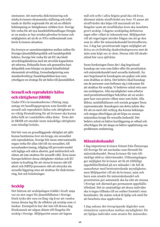 26
sinstanser. Att motverka diskriminering och
stärka kvinnors ekonomiska ställning och infly-
tande är därför avgörande för att nå en effektiv
bekämpning av fattigdomen världen över. Sverige
bör verka för att nya handelsförhandlingar föregås
av en analys av hur avtalen påverkar kvinnor och
möjligheten att nå de av FN:s millenniemål som
berör kvinnors situation.
En översyn av samstämmigheten mellan målen för
Sveriges jämställdhetspolitik och handelspolitik
behövs. Sverige bör verka för att EU ska bistå
utvecklingsländerna med att utveckla kapaciteten
att utforma, förhandla fram och genomföra han-
delspolitik som främjar en jämnt könsfördelad
ekonomisk utveckling. Genusbudgetering som
standardverktyg i handelspolitiken kan vara
ytterligare en strategi för att bidra till jämställdhet.
Sexuell och reproduktiv hälsa
och rättigheter (SRHR)
Under FN:s kvinnokonferens i Peking 1995
antogs ett handlingsprogram som fastslår att
sexuell och reproduktiv hälsa och rättigheter är
en viktig förutsättning för att kvinnor ska kunna
delta fullt ut i samhällets olika delar. Trots det
är SRHR ett område inom mänskliga rättigheter
som ständigt kränks.
Det bör vara en grundläggande rättighet att själv
kunna bestämma över sin kropp, sin sexualitet
och reproduktion. Sverige bör inom internationella
organ verka för allas rätt till sin sexualitet, till
sexualundervisning, tillgång till preventivmedel
och lagliga och säkra aborter, god mödravård och
rätten att inte utsättas för sexuellt våld. Även inom
Europa behöver dessa rättigheter stärkas och EU
måste ta krafttag för att värna kvinnors rätt till
abort och HBTQ-personers rätt att uttrycka sin
sexuella läggning utan att utsättas för diskrimine-
ring, hot och kränkningar.
Sexköp
Det faktum att sexköpslagen trädde i kraft 1999
var en stor seger för jämställdheten i Sverige.
Dock tycks det vara en lång väg kvar att vandra
innan denna lag får de effekter på sexköp som vi
önskar. Exempelvis har det inte till denna dag
förekommit att någon dömts till fängelse för
sexköp i Sverige. Miljöpartiet anser att lagens
mål och syfte i allra högsta grad ska stå kvar,
däremot måste straffvärdet ses över. Vi anser att
straffvärdet ska höjas till maximalt ett års
fängelse samt att straffskalan även ska innefatta
grovt sexköp. I dagens sexköpslag definieras
inget offer vilket är inkonsekvent. Miljöpartiet
vill att regeringen utreder frågan om att ge den
som är offer för människohandel brottsoffersta-
tus. I dag har prostituerade ingen möjlighet att
driva en civilrättslig skadeståndsprocess mot de
män som köpt sex av dem. Denna rätt till skade-
stånd bör vara självklar.
Inom forskningen finns det i dag begränsad
kunskap om vem som faller offer för prostitution
och människohandel med sexuella ändamål. Än
mer begränsad är kunskapen om pojkar och män
som drabbas av detta. Det behövs ökad kunskap
om de personer som befinner sig i riskzonen för
att utsättas för sexköp. Vi behöver också veta mer
om sexköparen. Alla myndigheter som arbetar
med prostitutionsfrågor bekräftar att en sexkö-
pare kan vara precis vilken man som helst. Alla
åldrar, samhällsklasser och sociala grupper finns
representerade. Kunskapen om detta måste öka
för att en med rätt verktyg ska kunna bekämpa
och stoppa efterfrågan på att köpa en annan
människas kropp för sexuella ändamål. Det
behövs också en bättre kartläggning av utbud och
efterfrågan för att skapa en bättre uppfattning om
problemets omfattning.
Människohandel
I dag importeras kvinnor främst från Östeuropa
till Sverige för att användas som föremål för
människohandel. Dessa kvinnor får inte till-
räckligt stöd av rättsväsendet. Utlänningslagen
ger möjlighet för kvinnor att få ett tillfälligt
uppehållstillstånd på sex månader i de fall de
samarbetar med brottsutredande myndigheter,
men Miljöpartiet vill att de kvinnor, män och
barn som utsatts för människohandel och
prostitution per automatik ska ha rätt att stanna
i Sverige och därmed ges permanent uppehålls-
tillstånd. Det är omänskligt att dessa individer
ska tvingas tillbaka till en osäker framtid i sina
hemländer. De måste också få hjälp och stöd för
att bearbeta sina upplevelser.
I dag saknas det övergripande åtgärder som
stimulerar samverkan mellan myndigheter för
att hjälpa individer som utsatts för människo-
 