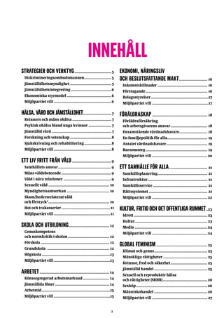 3
Innehåll
STRATEGIER OCH VERKTYG...................................5
Diskrimineringsombudsmannen..........................5
Jämställdhetsmyndighet.......................................5
Jämställdhetsintegrering......................................6
Ekonomiska styrmedel..........................................6
Miljöpartiet vill......................................................6
HÄLSA,VÅRDOCHJÄMSTÄLLDHET...........................7
Kvinnors och mäns ohälsa.....................................7
Psykisk ohälsa bland unga kvinnor......................7
Jämställd vård........................................................7
Forskning och vetenskap.......................................8
Sjukskrivning och rehabilitering..........................8
Miljöpartiet vill......................................................8
ETT LIV FRITT FRÅN VÅLD.....................................9
Samhällets ansvar..................................................9
Mäns våldsbeteende...............................................9
Våld i nära relationer.............................................9
Sexuellt våld......................................................... 10
Myndighetssamverkan........................................ 10
Skam/hedersrelaterat våld
och förtryck*......................................................... 10
Hot och trakasserier..............................................11
Miljöpartiet vill.....................................................11
SKOLA OCH UTBILDNING...................................... 12
Genuskompetens
och normkritik i skolan....................................... 12
Förskola................................................................ 12
Grundskola .......................................................... 12
Högskola................................................................13
Miljöpartiet vill.....................................................13
ARBETET................................................................. 14
Könssegregerad arbetsmarknad......................... 14
Jämställda löner................................................... 14
Arbetstid................................................................15
Miljöpartiet vill.....................................................15
EKONOMI, NÄRINGSLIV
OCH BESLUTSFATTANDE MAKT........................... 16
Inkomstskillnader............................................... 16
Företagande.......................................................... 16
Bolagsstyrelser......................................................17
Miljöpartiet vill.....................................................17
FÖRÄLDRASKAP.................................................... 18
Föräldraförsäkring
och arbetsgivarens ansvar................................... 18
Ensamstående vårdnadshavare........................... 18
En familjepolitik för alla...................................... 19
Antalet vårdnadshavare....................................... 19
Barnomsorg.......................................................... 19
Miljöpartiet vill....................................................20
ETT SAMHÄLLE FÖR ALLA.................................... 21
Samhällsplanering............................................... 21
Infrastruktur........................................................ 21
Samhällsservice................................................... 21
Rättssystemet....................................................... 21
Miljöpartiet vill....................................................22
KULTUR,FRITIDOCHDETOFFENTLIGARUMMET...23
Idrott.....................................................................23
Kultur....................................................................23
Media....................................................................24
Miljöpartiet vill....................................................24
GLOBAL FEMINISM................................................25
Klimat och genus..................................................25
Mänskliga rättigheter..........................................25
Kvinnor, fred och säkerhet...................................25
Jämställd handel..................................................25
Sexuell och reproduktiv hälsa
och rättigheter (SRHR)..........................................26
Sexköp...................................................................26
Människohandel..................................................26
Miljöpartiet vill.................................................... 27
 