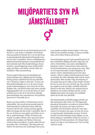 4
MILJÖPARTIETS SYN PÅ
JÄMSTÄLLDHET
Miljöpartiet de gröna är ett feministiskt parti och
det har vi varit sedan vi bildades. Det feminis-
tiska perspektivet betyder att vi ser att det finns
en genomgripande könsmaktsordning där man-
nen är norm i samhället. Denna samhällsgenom-
gående könsmaktordning är sammanflätad och
samverkande med olika maktordningar såsom
etnicitet, sexuell läggning, klass, funktionsför-
måga och ålder, som skiftar och får olika stor
betydelse i olika sammanhang.
Denna rapport fokuserar huvudsakligen på
maktordningen kön. Miljöpartiet har många
förslag på hur samhället kan bli mer jämställt
och vi beskriver några av dem här. Vi anser att
könsmaktsordningen är en av de mest övergri-
pande maktordningarna, inte minst för att den
drabbar alla, och därför måste den lyftas särskilt.
Utgångspunkten för oss är att det finns ett stort
politiskt ansvar för att se till att den rådande
genusordningen inte reproduceras. Det politiska
ansvaret är vi beredda att ta.
Redan som barn påförs vi könsnormer som är
ojämställda. Det socialt konstruerade könet är
inskränkande för individens frihet, både för
kvinnor och för män. Genussystemet upprätt-
hålls och skapas på alla nivåer i samhället. Hur vi
lär oss att bete oss som pojkar och flickor är en
del av maktordningen. Flickor förväntas tala
mindre än pojkar, flickor växer upp med sämre
självkänsla än pojkar och flickors intressen
värderas lägre än pojkars. Å andra sidan förvän-
tas pojkar inte visa känslor i lika hög grad som
flickor. De intressen och värderingar som anses
vara typiskt manliga värderas högre i vårt sam-
hälle än det typiskt kvinnliga. Vi menar att både
män och kvinnor förlorar på det här.
Genusordningen gynnar män generellt genom att
den underlättar tillgång till makt, högre lön och
större rörelsefrihet, men mäns valmöjligheter
begränsas också. I mansnormen finns destruk-
tiva beteendemönster som missgynnar män. Män
är överrepresenterade i landets fängelser, de
saknar i större utsträckning än kvinnor nära
vänner, riskerar i högre utsträckning än kvinnor
att utsättas för våld i offentlig miljö och får sämre
skolresultat. Män straffas i hög utsträckning av
sin omgivning om de väljer att gå utanför normen
för hur en man ska vara och bete sig. Även om det
kan upplevas som att några enskilda individer,
främst en del män, förlorar när maktstrukturer
förändras och makten fördelas på fler, är det
Miljöpartiets fasta övertygelse att samhället
tjänar på att blir mer jämställt.
Det demokratiska samhället bygger på idén om
alla människors lika värde. En väl fungerande
demokrati förutsätter att makten är jämnt förde-
lad mellan de kvinnor och män som lever i
samhället. Det förutsätter också att varje män-
niska är fri att göra sina egna val utan att styras
av begränsande, könsbundna normer. En femi-
nistisk och intersektionell analys hjälper oss att
förstå många av samhällets orättvisor och hur vi
ska komma till rätta med dem. Ett viktigt första
steg är att våga se och erkänna att vi har en lång
väg kvar att gå.
 