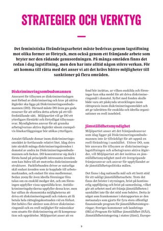 5
STRATEGIER OCH VERKTYG
–Det feministiska förändringsarbetet måste bedrivas genom lagstiftning
mot olika former av förtryck, men också genom ett främjande arbete som
bryter ner den rådande genusordningen. På många områden finns det
redan i dag lagstiftning, men den har inte alltid någon större verkan. För
att komma till rätta med det anser vi att det krävs bättre möjligheter till
sanktioner på flera områden.
Diskrimineringsombudsmannen
Ansvaret för tillsynen av diskriminerinslagen
mot förbud av diskriminering och krav på aktiva
åtgärder ska ligga på Diskrimineringsombuds-
mannen (DO). Därmed måste DO även ges goda
resurser för att utföra detta arbete på ett till-
fredställande sätt. Miljöpartiet vill ge DO ett
ytterligare förstärkt och förtydligat tillsynsan-
svar. Myndighetens ansvar för att granska
arbetsgivarnas aktiva åtgärder såsom exempel-
vis lönekartläggningar bör utökas ytterligare.
Antalet fällande domar inom diskriminerings-
området är fortfarande relativt litet. Idag drivs
inte särskilt många diskrimineringsärenden i
domstol av andra än Diskrimineringsombuds-
mannen och facken. DO koncentrerar sig dock i
första hand på principiellt intressanta ärenden
som kan bidra till att motverka diskriminerande
strukturer. Fackförbunden driver av naturliga
skäl endast ärenden som är kopplade till arbets-
marknaden, och endast för sina medlemmar.
Sedan 2009 får även ideella föreningar föra
talan om en enskild medger det, och om fören-
ingen uppfyller vissa uppställda krav. Antidis-
krimineringsbyråerna uppfyller dessa krav, men
har sällan de ekonomiska möjligheterna att
driva ett diskrimineringsmål och riskera att få
betala hela rättegångskostnaden vid en förlust.
Det behövs fler aktörer som driver diskrimine-
ringsmål och en reell möjlighet för människor
som utsatts för diskriminering att få kompensa-
tion och upprättelse. Miljöpartiet anser att en
fond bör inrättas, ur vilken enskilda och fören-
ingar kan söka medel för att driva diskrimine-
ringsmål i domstol. Syftet med fonden skulle
både vara att påskynda utvecklingen inom
rättspraxis inom diskrimineringsområdet och
att ge talerätten för enskilda och ideella organi-
sationer en reell innebörd.
Jämställdhetsmyndighet
Miljöpartiet anser att det främjandeansvar
som idag ligger på Diskrimineringsombuds-
mannen inte är tillräckligt för att uppnå en
reell förändring i samhället. Utöver DO, som
bör ansvara för tillsynen av diskriminerings-
lagstiftningen och arbetsgivares aktiva åtgär-
der, vill Miljöpartiet att det inrättas en jäm-
ställdhetsmyndighet med ett övergripande
främjaransvar och ansvar för uppfyllandet av
de jämställdhetspolitiska målen.
Det finns i dag nationella mål och ett brett stöd
för ett sakligt jämställdhetsarbete. Trots det
finns det brister i styrningen, brist på kontinu-
erlig uppföljning och brist på samordning, vilket
gör att arbetet med att främja jämställdheten i
samhället inte får det stöd som behövs. Detta är
något som framkommer i slutrapporten av den
metaanalys som gjorts för fyra stora offentligt
finansierade program för jämställdhetsintegre-
ringar; Sveriges kommuner och landstings
(SKLs) Program för hållbar jämställdhet (HÅJ),
Jämställdhetsintegering i staten (Jämi), Europe-
 