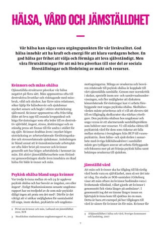 7
HÄLSA,VÅRDOCHJÄMSTÄLLDHET
–Vår hälsa kan sägas vara utgångspunkten för vår livskvalitet. God
hälsa innebär att ha kraft och energi för att klara vardagens behov. En
god hälsa ger frihet att välja och förmåga att leva självständigt. Men
våra förutsättningar för att må bra påverkas till stor del av sociala
föreställningar och fördelning av makt och resurser.
Kvinnors och mäns ohälsa
Ojämställda strukturer påverkar vår hälsa
negativt på flera sätt. Män uppmuntras ofta till
destruktiva livsstilar och risktagande med miss-
bruk, våld och olyckor, har färre nära relationer,
söker hjälp för hälsobesvär och sjukdomar
mycket senare och begår i större utsträckning
självmord. Kvinnor uppmuntras ofta från tidig
ålder att leva upp till osunda kroppsideal och
höga förväntningar som ofta leder till en destruk-
tiv självbild, ångest, stress, ätstörningar och en
ständig press att finnas till för andra i stället för
sig själv. Kvinnor drabbas även i mycket högre
utsträckning av arbetsrelaterade förslitningsska-
dor och stressrelaterade sjukdomar. Anledningen
är bland annat att kvinnodominerade arbetsplat-
ser ofta lider brist på resurser och kvinnor
generellt sett har högre arbetsbörda i hemmet än
män. Ett aktivt jämställdhetsarbete som föränd-
rar genusordningen skulle även innebära en ökad
hälsa för både kvinnor och män.
Psykisk ohälsa bland unga kvinnor
Var tredje kvinna mellan 16 och 24 år upplever
psykisk ohälsa och har besvär av ängslan, oro eller
ångest2
. Enligt Stadsmissionens senaste ungdoms-
rapport har en tredjedel av de som mår psykiskt
dåligt ingen att prata om det med3
. Därför är det
viktigt att vi utökar möjligheten för samtalsstöd
till unga, inom skolan, psykiatrin och ungdoms-
2	På tal om kvinnor och män, Lathund om jämställdhet
2012, SCB
3	 Stockholms stadsmissions ungdomsrapport #1, 2013
mottagningarna. Många av orsakerna och besvä-
ren relaterade till psykisk ohälsa är kopplade till
vårt ojämställda samhälle. Genom mer normkritik
i skolan, speciellt inom sex- och samlevnadsunder-
visningen, och fler möjligheter att diskutera
könsrelaterade förväntningar kan vi arbeta före-
byggande mot ungas psykiska ohälsa. Skolhälso-
vården måste prioriteras och vi vill att elevers rätt
till en tillgänglig skolkurator ska stärkas ytterli-
gare. Den psykiska ohälsan hos ungdomar och
unga vuxna är ett alarmerande samhällsproblem
som behöver mer resurser. Vi vill stärka rätten till
psykiatrisk vård för dem som riskerar att falla
mellan stolarna i övergången från BUP till vuxen-
psykiatrin. Även hälso- och sjukvården i samar-
bete med övriga folkhälsoaktörer i samhället
måste ges tydligare ansvar att arbeta förbyggande
och fokusera mer på att främja psykisk hälsa samt
bekämpa orsakerna till sjukdom.
Jämställd vård
Att män och kvinnor ska ha tillgång till likvärdig
vård borde vara en självklarhet, men så ser det inte
ut i dag. En studie av SOS-samtalen i Göteborg
visar att män oftare än kvinnor bedömdes vara i
livshotande tillstånd, vilket gjorde att kvinnor i
genomsnitt fick vänta längre på ambulans4
. I
genomsnitt tog det en timme längre innan en
hjärtsjuk kvinna kom till sjukhus än en man.
Detta är bara ett exempel på hur tillgången till
vård är sämre för kvinnor än för män. Kvinnor får
4	 (O)jämställdhet i hälsa och vård, Sveriges kommuner
och landsting, 2007
 