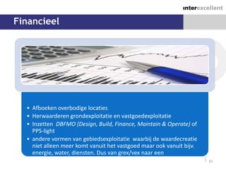 Financieel




  • Afboeken overbodige locaties
  • Herwaarderen grondexploitatie en vastgoedexploitatie
  • Inzetten DBFMO (Design, Build, Finance, Maintain & Operate) of
    PPS-light
  • andere vormen van gebiedsexploitatie waarbij de waardecreatie
    niet alleen meer komt vanuit het vastgoed maar ook vanuit bijv.
    energie, water, diensten. Dus van grex/vex naar een
    stromenexploitatie                                                10
 
