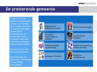 De presterende gemeente

  Onder de titel de
  presterende gemeente
  werken ruim twintig
  zeer ervaren adviseurs    Organisatieont-
                                                    Werken naar vermogen
  en (interim) managers     wikkeling/ innovatie
  samen bij het
  ondersteunen van          Ruimtelijke
  gemeenten bij de                                  Decentralisatie
                            investeringen en
                                                    zorgtaken
  complexe taken waar       vastgoed
  mee deze vandaag de
  dag te maken hebben.
                            Intergemeentelijke      Digitale dienstverlening
                            samenwerking            / informatisering
  Op acht thema's zijn
  kernteams gevormd.
                                                    Verbeteren
  De coördinatie van        Strategisch HR-beleid
                                                    bedrijfsvoering
  deze teams is in handen
  van specifieke
  deskundigen
                                                                         26
 