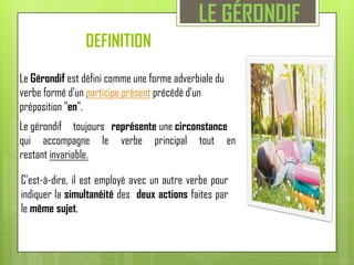 LE GÉRONDIFDEFINITION Le Gérondif est défini comme une forme adverbiale du verbe formé d'un participe présent précédé d'un préposition "en".Le gérondif     toujours   représente une circonstancequi accompagne le verbe principal tout en restant invariable.C'est-à-dire, il est employé avec un autre verbe pour indiquer la simultanéité des  deux actions faites par le même sujet.
