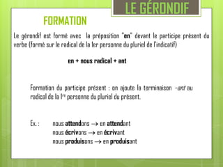 LE GÉRONDIFFORMATION Le gérondif est formé avec  la préposition "en" devant le participe présent du verbe (formé sur le radical de la 1er personne du pluriel de l'indicatif)  en + nous radical + antFormation du participe présent : on ajoute la terminaison –ant au radical de la 1re personne du pluriel du présent. Ex. :	nous attendons  en attendant        	nous écrivons  en écrivant	nous produisons  en produisant