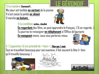 LE GÉRONDIF3-La manière: Comment?.. Ma sœur est tombée en sortant de la piscineIl s'est cassé la jambe en skiantIl marche en boitant. 4-La condition:action...résultatEn regardant des films, on peut apprendre le français. ( Si onregarde…)Tu pourras te renseigner en téléphonant à l'Office de tourismeEn mangeant moins, vous vous porteriez mieux5- L’opposition: (il est précédé de <<tout>> )Bien que / maisTout en travaillant beaucoup pour ses examens, il fait souvent la fête (= bien qu’il travaille beaucoup. )Activité
