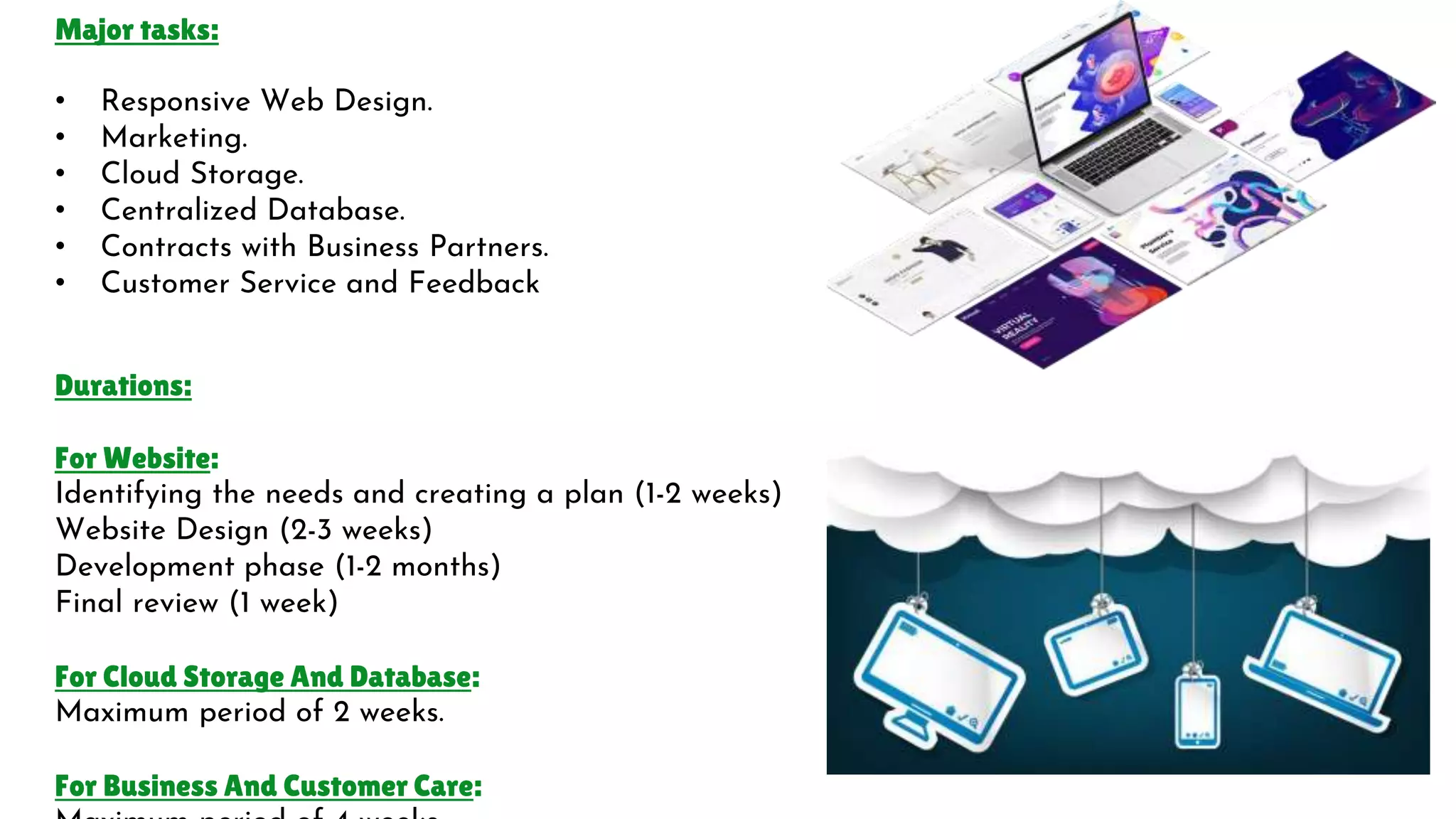 Major tasks:
• Responsive Web Design.
• Marketing.
• Cloud Storage.
• Centralized Database.
• Contracts with Business Partners.
• Customer Service and Feedback
Durations:
For Website:
Identifying the needs and creating a plan (1-2 weeks)
Website Design (2-3 weeks)
Development phase (1-2 months)
Final review (1 week)
For Cloud Storage And Database:
Maximum period of 2 weeks.
For Business And Customer Care:
 