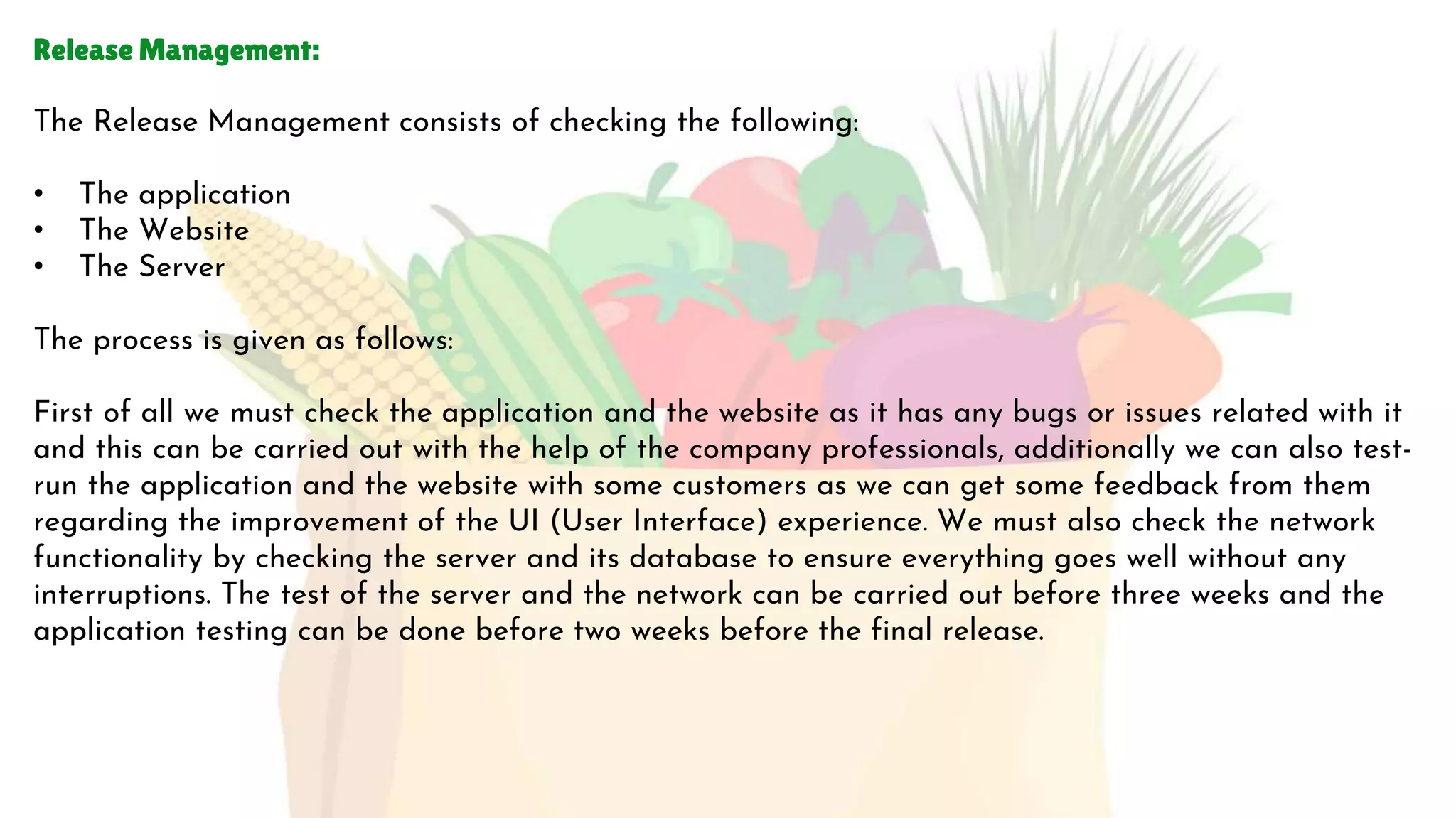 Release Management:
The Release Management consists of checking the following:
• The application
• The Website
• The Server
The process is given as follows:
First of all we must check the application and the website as it has any bugs or issues related with it
and this can be carried out with the help of the company professionals, additionally we can also test-
run the application and the website with some customers as we can get some feedback from them
regarding the improvement of the UI (User Interface) experience. We must also check the network
functionality by checking the server and its database to ensure everything goes well without any
interruptions. The test of the server and the network can be carried out before three weeks and the
application testing can be done before two weeks before the final release.
 