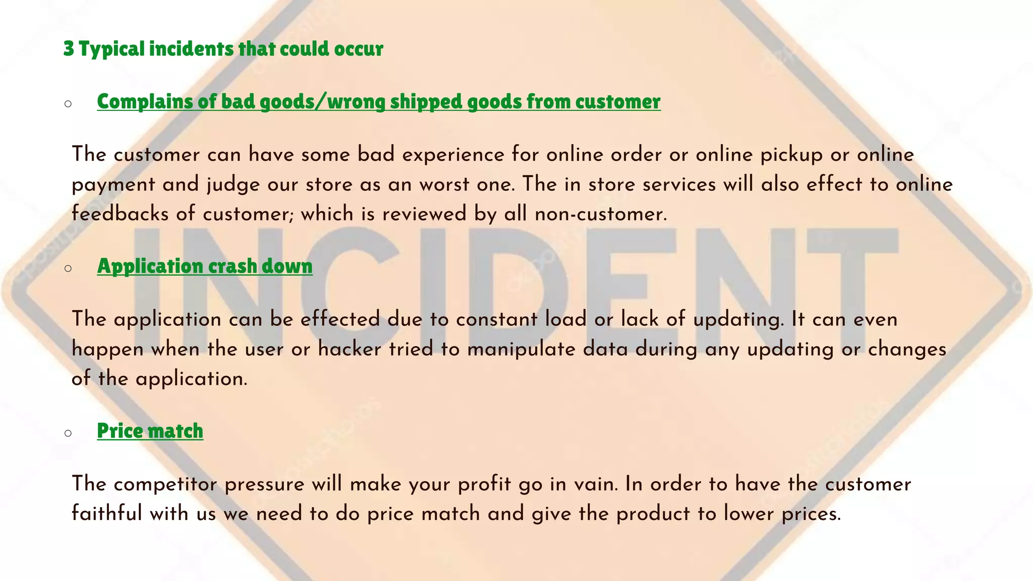 3 Typical incidents that could occur
○ Complains of bad goods/wrong shipped goods from customer
The customer can have some bad experience for online order or online pickup or online
payment and judge our store as an worst one. The in store services will also effect to online
feedbacks of customer; which is reviewed by all non-customer.
○ Application crash down
The application can be effected due to constant load or lack of updating. It can even
happen when the user or hacker tried to manipulate data during any updating or changes
of the application.
○ Price match
The competitor pressure will make your profit go in vain. In order to have the customer
faithful with us we need to do price match and give the product to lower prices.
 