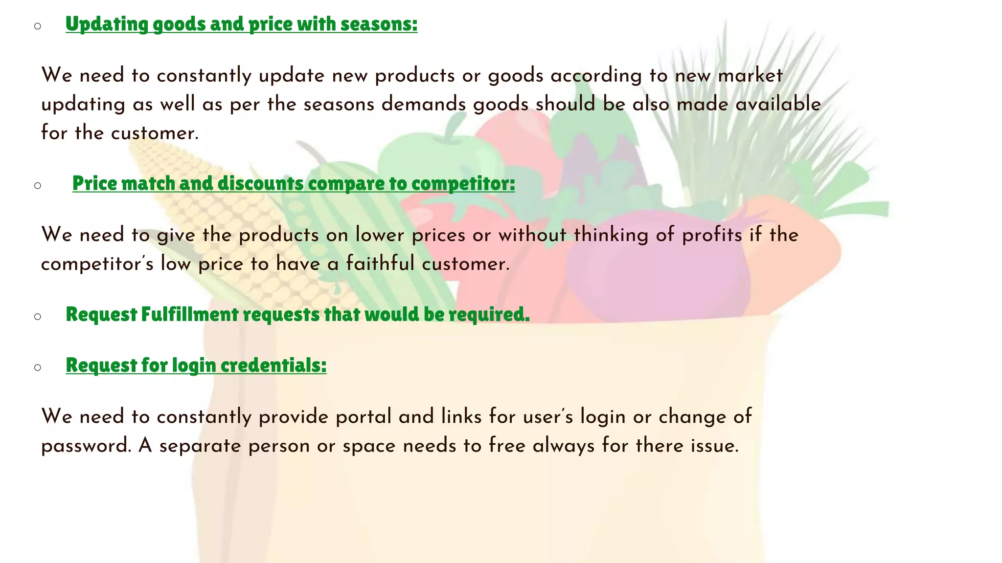 ○ Updating goods and price with seasons:
We need to constantly update new products or goods according to new market
updating as well as per the seasons demands goods should be also made available
for the customer.
○ Price match and discounts compare to competitor:
We need to give the products on lower prices or without thinking of profits if the
competitor’s low price to have a faithful customer.
○ Request Fulfillment requests that would be required.
○ Request for login credentials:
We need to constantly provide portal and links for user’s login or change of
password. A separate person or space needs to free always for there issue.
 