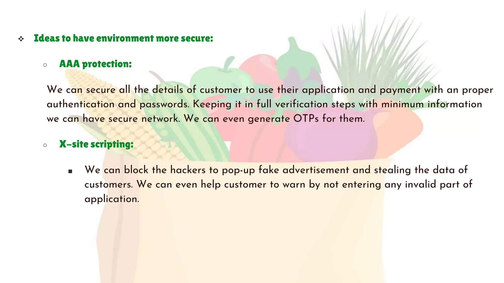  Ideas to have environment more secure:
○ AAA protection:
We can secure all the details of customer to use their application and payment with an proper
authentication and passwords. Keeping it in full verification steps with minimum information
we can have secure network. We can even generate OTPs for them.
○ X-site scripting:
■ We can block the hackers to pop-up fake advertisement and stealing the data of
customers. We can even help customer to warn by not entering any invalid part of
application.
 
