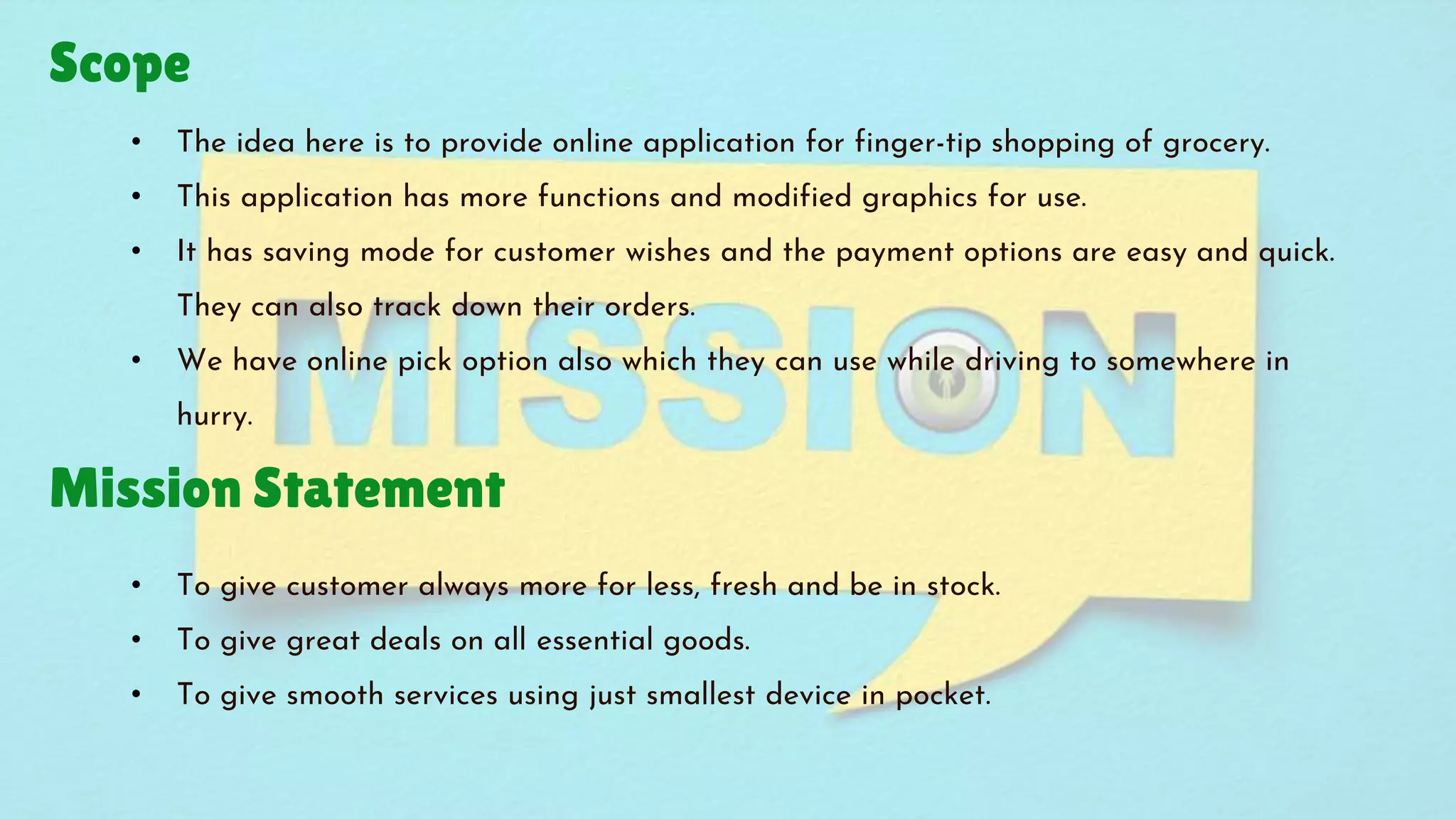 Scope
Mission Statement
• The idea here is to provide online application for finger-tip shopping of grocery.
• This application has more functions and modified graphics for use.
• It has saving mode for customer wishes and the payment options are easy and quick.
They can also track down their orders.
• We have online pick option also which they can use while driving to somewhere in
hurry.
• To give customer always more for less, fresh and be in stock.
• To give great deals on all essential goods.
• To give smooth services using just smallest device in pocket.
 