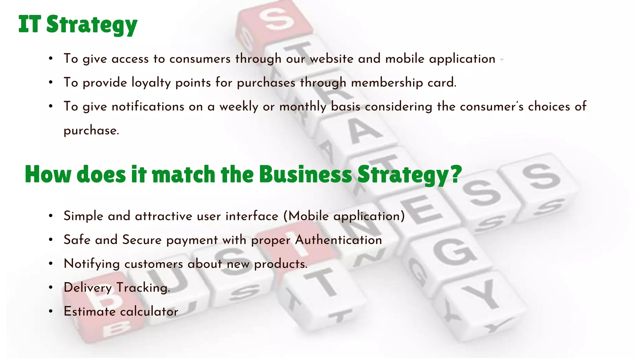 IT Strategy
• To give access to consumers through our website and mobile application
• To provide loyalty points for purchases through membership card.
• To give notifications on a weekly or monthly basis considering the consumer’s choices of
purchase.
• Simple and attractive user interface (Mobile application)
• Safe and Secure payment with proper Authentication
• Notifying customers about new products.
• Delivery Tracking.
• Estimate calculator
How does it match the Business Strategy?
 