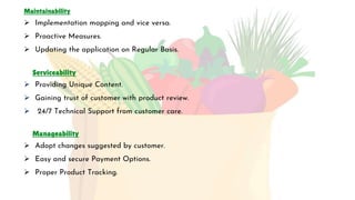 Maintainability
 Implementation mapping and vice versa.
 Proactive Measures.
 Updating the application on Regular Basis.
Serviceability
 Providing Unique Content.
 Gaining trust of customer with product review.
 24/7 Technical Support from customer care.
Manageability
 Adopt changes suggested by customer.
 Easy and secure Payment Options.
 Proper Product Tracking.
 