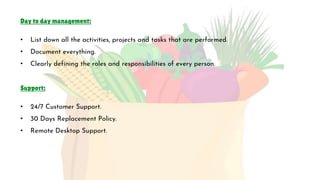 Day to day management:
• List down all the activities, projects and tasks that are performed.
• Document everything.
• Clearly defining the roles and responsibilities of every person.
Support:
• 24/7 Customer Support.
• 30 Days Replacement Policy.
• Remote Desktop Support.
 
