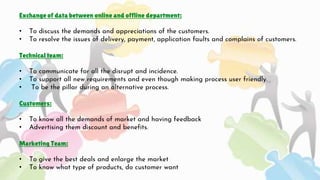 Exchange of data between online and offline department:
• To discuss the demands and appreciations of the customers.
• To resolve the issues of delivery, payment, application faults and complains of customers.
Technical team:
• To communicate for all the disrupt and incidence.
• To support all new requirements and even though making process user friendly.
• To be the pillar during an alternative process.
Customers:
• To know all the demands of market and having feedback
• Advertising them discount and benefits.
Marketing Team:
• To give the best deals and enlarge the market
• To know what type of products, do customer want
 