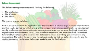Release Management:
The Release Management consists of checking the following:
• The application
• The Website
• The Server
The process is given as follows:
First of all we must check the application and the website as it has any bugs or issues related with it
and this can be carried out with the help of the company professionals, additionally we can also test-
run the application and the website with some customers as we can get some feedback from them
regarding the improvement of the UI (User Interface) experience. We must also check the network
functionality by checking the server and its database to ensure everything goes well without any
interruptions. The test of the server and the network can be carried out before three weeks and the
application testing can be done before two weeks before the final release.
 
