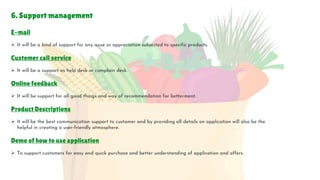 6. Support management
E-mail
 It will be a kind of support for any issue or appreciation subjected to specific products.
Customer call service
 It will be a support as help desk or complain desk.
Online feedback
 It will be support for all good things and way of recommendation for betterment.
Product Descriptions
 It will be the best communication support to customer and by providing all details on application will also be the
helpful in creating a user-friendly atmosphere.
Demo of how to use application
 To support customers for easy and quick purchase and better understanding of application and offers.
 