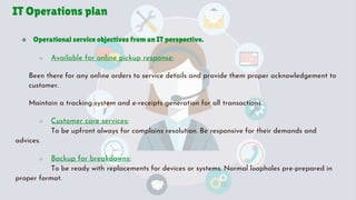 IT Operations plan
 Operational service objectives from an IT perspective.
○ Available for online pickup response:
Been there for any online orders to service details and provide them proper acknowledgement to
customer.
Maintain a tracking system and e-receipts generation for all transactions.
○ Customer care services:
To be upfront always for complains resolution. Be responsive for their demands and
advices.
○ Backup for breakdowns:
To be ready with replacements for devices or systems. Normal loopholes pre-prepared in
proper format.
 