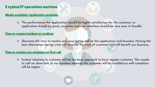 3 typical IT operations matrices
Media available/application available
 The performance the application should be highly satisfactory for the customer i.e.
application should be quick, accurate and user interface should be very easy to handle.
Time to resolve incident or problem
 Decrease the time to resolve any issue better will be the application and business. Having the
best alternative during crisis will increase the trust of customer and will benefit our business.
Time to resolve any complain on first call
 Instant solutions to customer will be the best approach to have regular customer. The couple
to call we show lack of our business whereas the customer will be troubled as well complains
will be higher.
 