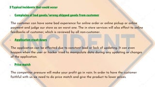 3 Typical incidents that could occur
○ Complains of bad goods/wrong shipped goods from customer
The customer can have some bad experience for online order or online pickup or online
payment and judge our store as an worst one. The in store services will also effect to online
feedbacks of customer; which is reviewed by all non-customer.
○ Application crash down
The application can be effected due to constant load or lack of updating. It can even
happen when the user or hacker tried to manipulate data during any updating or changes
of the application.
○ Price match
The competitor pressure will make your profit go in vain. In order to have the customer
faithful with us we need to do price match and give the product to lower prices.
 