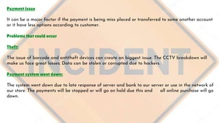 Payment issue
It can be a major factor if the payment is being miss placed or transferred to some another account
or it have less options according to customer.
Problems that could occur
Theft:
The issue of barcode and antitheft devices can create an biggest issue. The CCTV breakdown will
make us face great losses. Data can be stolen or corrupted due to hackers.
Payment system went down:
The system went down due to late response of server and bank to our server or use in the network of
our store. The payments will be stopped or will go on hold due this and all online purchase will go
down.
 