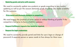 ○ Updating goods and price with seasons:
We need to constantly update new products or goods according to new market
updating as well as per the seasons demands goods should be also made available
for the customer.
○ Price match and discounts compare to competitor:
We need to give the products on lower prices or without thinking of profits if the
competitor’s low price to have a faithful customer.
○ Request Fulfillment requests that would be required.
○ Request for login credentials:
We need to constantly provide portal and links for user’s login or change of
password. A separate person or space needs to free always for there issue.
 