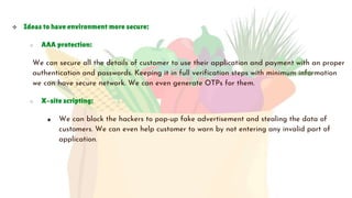  Ideas to have environment more secure:
○ AAA protection:
We can secure all the details of customer to use their application and payment with an proper
authentication and passwords. Keeping it in full verification steps with minimum information
we can have secure network. We can even generate OTPs for them.
○ X-site scripting:
■ We can block the hackers to pop-up fake advertisement and stealing the data of
customers. We can even help customer to warn by not entering any invalid part of
application.
 