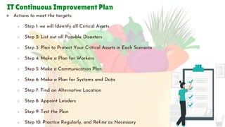 IT Continuous Improvement Plan
 Actions to meet the targets:
○ Step 1: we will Identify all Critical Assets
○ Step 2: List out all Possible Disasters
○ Step 3: Plan to Protect Your Critical Assets in Each Scenario
○ Step 4: Make a Plan for Workers
○ Step 5: Make a Communication Plan
○ Step 6: Make a Plan for Systems and Data
○ Step 7: Find an Alternative Location
○ Step 8: Appoint Leaders
○ Step 9: Test the Plan
○ Step 10: Practice Regularly, and Refine as Necessary
 