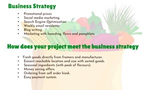 Business Strategy
• Promotional prices
• Social media marketing
• Search Engine Optimization
• Weekly email newsletter
• Blog writing
• Marketing with hoarding, flyers and pamphlets
How does your project meet the business strategy
• Fresh goods directly from framers and manufacturer.
• Easiest reachable location and size with sorted goods.
• Seasonal ingredients (with peak of flavours).
• Money saving offers.
• Ordering from self order kiosk.
• Easy payment system.
 