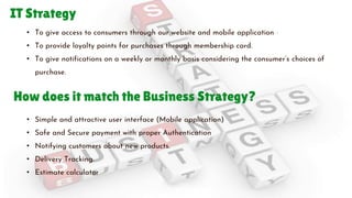 IT Strategy
• To give access to consumers through our website and mobile application
• To provide loyalty points for purchases through membership card.
• To give notifications on a weekly or monthly basis considering the consumer’s choices of
purchase.
• Simple and attractive user interface (Mobile application)
• Safe and Secure payment with proper Authentication
• Notifying customers about new products.
• Delivery Tracking.
• Estimate calculator
How does it match the Business Strategy?
 