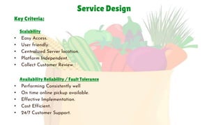 Service Design
Key Criteria:
2020-04-269
Scalability
• Easy Access.
• User friendly.
• Centralized Server location.
• Platform Independent.
• Collect Customer Review.
Availability Reliability / Fault Tolerance
• Performing Consistently well
• On time online pickup available.
• Effective Implementation.
• Cost Efficient.
• 24/7 Customer Support.
 