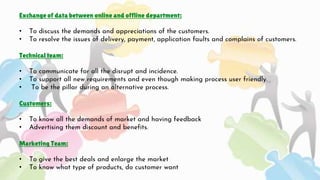 Exchange of data between online and offline department:
• To discuss the demands and appreciations of the customers.
• To ...