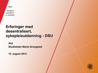 Erfaringer med
desentralisert,
sykepleieutdanning - DSU
Ved
Studieleder Marta Grongstad
15. august 2013
 