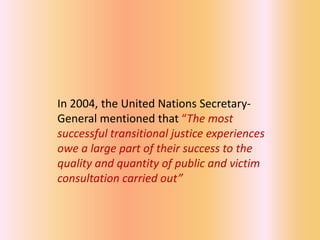 In 2004, the United Nations Secretary-
General mentioned that “The most
successful transitional justice experiences
owe a large part of their success to the
quality and quantity of public and victim
consultation carried out”
 
