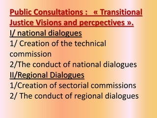 Public Consultations : « Transitional
Justice Visions and percpectives ».
I/ national dialogues
1/ Creation of the technical
commission
2/The conduct of national dialogues
II/Regional Dialogues
1/Creation of sectorial commissions
2/ The conduct of regional dialogues
 