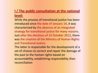 I / The public consultation at the national
level:
While the process of transitional justice has been
introduced since the date of January 14, it was
characterized by the absence of an integrated
strategy for transitional justice for many reasons.
Just after the elections of 23 October 2012, there
was the creation of the Ministry of Human Rights
and Transitional Justice.
The latter is responsible for the development of a
set of choices to correct and repair the damage of
the past to the human rights based on
accountability, establishing responsibility then
reconciliation
 