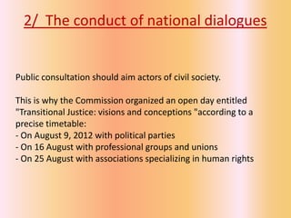 2/ The conduct of national dialogues


Public consultation should aim actors of civil society.

This is why the Commission organized an open day entitled
"Transitional Justice: visions and conceptions "according to a
precise timetable:
- On August 9, 2012 with political parties
- On 16 August with professional groups and unions
- On 25 August with associations specializing in human rights
 