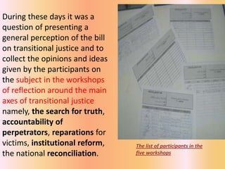 During these days it was a
question of presenting a
general perception of the bill
on transitional justice and to
collect the opinions and ideas
given by the participants on
the subject in the workshops
of reflection around the main
axes of transitional justice
namely, the search for truth,
accountability of
perpetrators, reparations for
victims, institutional reform,   The list of participants in the
the national reconciliation.     five workshops
 