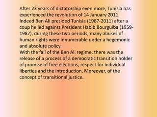 After 23 years of dictatorship even more, Tunisia has
experienced the revolution of 14 January 2011.
Indeed Ben Ali presided Tunisia (1987-2011) after a
coup he led against President Habib Bourguiba (1959-
1987), during these two periods, many abuses of
human rights were innumerable under a hegemonic
and absolute policy.
With the fall of the Ben Ali regime, there was the
release of a process of a democratic transition holder
of promise of free elections, respect for individual
liberties and the introduction, Moreover, of the
concept of transitional justice.
 