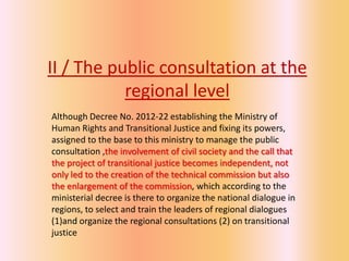 II / The public consultation at the
           regional level
Although Decree No. 2012-22 establishing the Ministry of
Human Rights and Transitional Justice and fixing its powers,
assigned to the base to this ministry to manage the public
consultation ,the involvement of civil society and the call that
the project of transitional justice becomes independent, not
only led to the creation of the technical commission but also
the enlargement of the commission, which according to the
ministerial decree is there to organize the national dialogue in
regions, to select and train the leaders of regional dialogues
(1)and organize the regional consultations (2) on transitional
justice
 