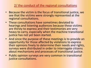 2/ the conduct of the regional consultations
• Because the victim is the focus of transitional justice, we
  see that the victims were strongly represented at the
  regional consultations.
• These consultations have sometimes deviated to
  hearings and listening audiences because these victims
  are thirsty to express and their testimonies are very
  heavy to carry, especially when the machine transitional
  justice has not yet been started.
• And since the purpose of these meetings is to provide an
  opportunity for those affected by violations to express
  their opinions freely to determine their needs and rights,
  surveys were distributed in order to interrogate citizens
  about mechanisms and processes of transitional justice.
• Public opinion surveys are very common in transitional
  justice consultations.
 