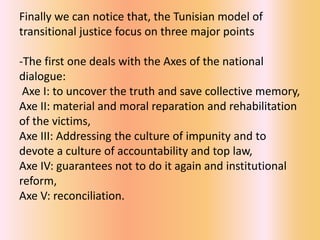 Finally we can notice that, the Tunisian model of
transitional justice focus on three major points

-The first one deals with the Axes of the national
dialogue:
 Axe I: to uncover the truth and save collective memory,
Axe II: material and moral reparation and rehabilitation
of the victims,
Axe III: Addressing the culture of impunity and to
devote a culture of accountability and top law,
Axe IV: guarantees not to do it again and institutional
reform,
Axe V: reconciliation.
 