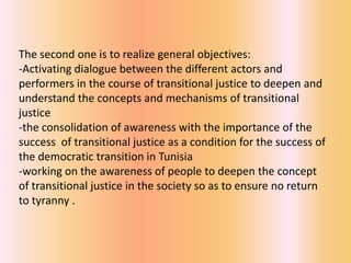 The second one is to realize general objectives:
-Activating dialogue between the different actors and
performers in the course of transitional justice to deepen and
understand the concepts and mechanisms of transitional
justice
-the consolidation of awareness with the importance of the
success of transitional justice as a condition for the success of
the democratic transition in Tunisia
-working on the awareness of people to deepen the concept
of transitional justice in the society so as to ensure no return
to tyranny .
 
