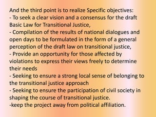 And the third point is to realize Specific objectives:
- To seek a clear vision and a consensus for the draft
Basic Law for Transitional Justice,
- Compilation of the results of national dialogues and
open days to be formulated in the form of a general
perception of the draft law on transitional justice,
- Provide an opportunity for those affected by
violations to express their views freely to determine
their needs
- Seeking to ensure a strong local sense of belonging to
the transitional justice approach
- Seeking to ensure the participation of civil society in
shaping the course of transitional justice.
-keep the project away from political affiliation.
 
