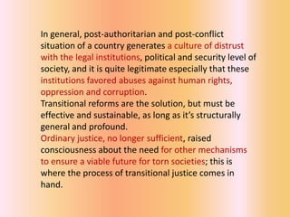 In general, post-authoritarian and post-conflict
situation of a country generates a culture of distrust
with the legal institutions, political and security level of
society, and it is quite legitimate especially that these
institutions favored abuses against human rights,
oppression and corruption.
Transitional reforms are the solution, but must be
effective and sustainable, as long as it’s structurally
general and profound.
Ordinary justice, no longer sufficient, raised
consciousness about the need for other mechanisms
to ensure a viable future for torn societies; this is
where the process of transitional justice comes in
hand.
 